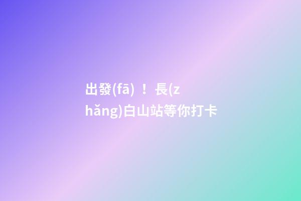 出發(fā)！長(zhǎng)白山站等你打卡